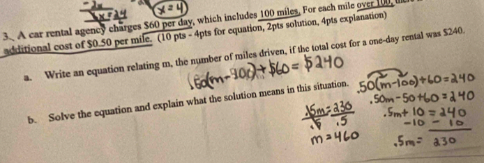 a 
3. A car rental agency charges $60 per day, which includes 100 miles. For each mile over 100, l 
additional cost of $0.50 per mile. (10 pts - 4pts for equation, 2pts solution, 4pts explanation) 
a. Write an equation relating m, the number of miles driven, if the total cost for a one-day rental was $240. 
b. Solve the equation and explain what the solution means in this situation.