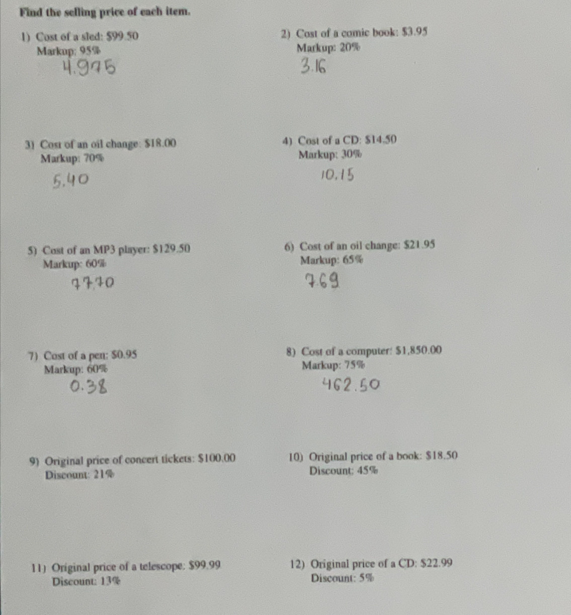 Find the selling price of each item. 
1) Cost of a sled: $99.50 2) Cost of a comic book: $3.95
Markup: 95% Markup: 20%
3) Cost of an oil change: $18.00 4) Cost of a CD: $14.50
Markup: 70% Markup: 30%
5) Cost of an MP3 player: $129.50 6) Cost of an oil change: $21.95
Markup: 60% Markup: 65%
7) Cost of a pen: $0.95 8) Cost of a computer: $1,850.00
Markup: 60% Markup: 75%
9 Original price of concert tickets: $100.00 10) Original price of a book: $18.50
Discount: 21% Discount; 45%
11) Original price of a telescope: $99.99 12) Original price of a CD: $22.99
Discount: 13% Discount: 5%