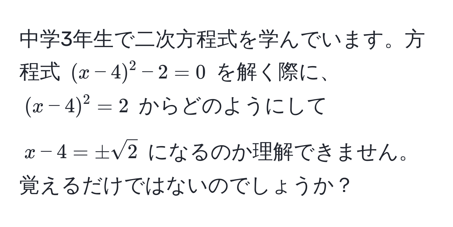 中学3年生で二次方程式を学んでいます。方程式 $(x-4)^2 - 2 = 0$ を解く際に、 $(x-4)^2 = 2$ からどのようにして $x - 4 = ± sqrt(2)$ になるのか理解できません。覚えるだけではないのでしょうか？