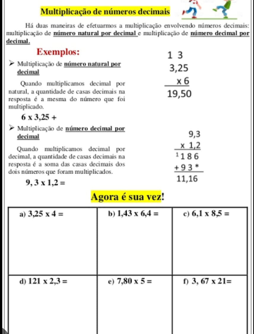 Multiplicação de números decimais
Há duas maneiras de efetuarmos a multiplicação envolvendo números decimais:
multiplicação de número natural por decimal e multiplicação de número decimal por
deci mal .
Exemplos:
Multiplicação de número natural por
decimal beginarrayr 13 3,25 * 6 hline 19,50endarray
Quando multiplicamos decimal por
natural, a quantidade de casas decimais na
resposta é a mesma do número que foi
multiplicado.
6* 3,25+
Multiplicação de número decimal por
decimal
decimal, a quantidade de casas decimais na beginarrayr 9,3 * 12 hline 1186 +93*  hline 11,16endarray
Quando multiplicamos decimal por
resposta é a soma das casas decimais dos
dois números que foram multiplicados.
9,3* 1,2=