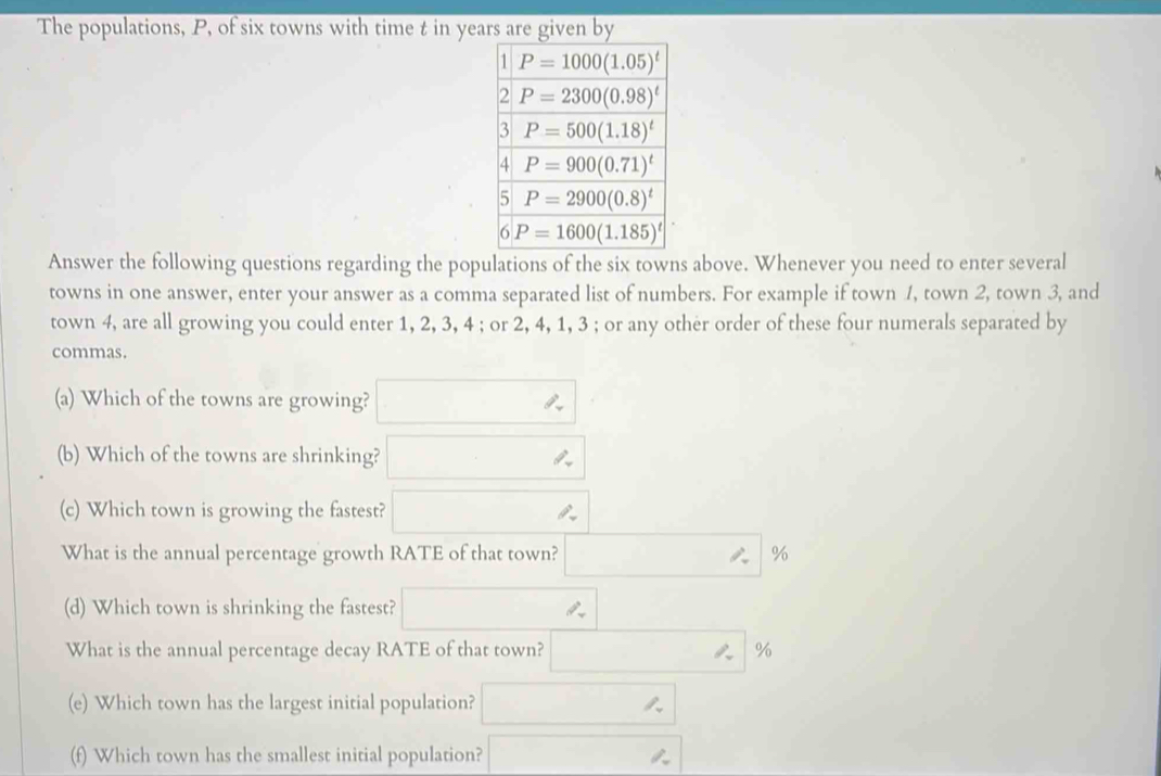 The populations, P, of six towns with time t in yea
Answer the following questions regarding the populations of the six towns above. Whenever you need to enter several
towns in one answer, enter your answer as a comma separated list of numbers. For example if town 1, town 2, town 3, and
town 4, are all growing you could enter 1, 2, 3, 4 ; or 2, 4, 1, 3 ; or any other order of these four numerals separated by
commas.
(a) Which of the towns are growing?
(b) Which of the towns are shrinking?
(c) Which town is growing the fastest?
What is the annual percentage growth RATE of that town? %
(d) Which town is shrinking the fastest?
What is the annual percentage decay RATE of that town? %
(e) Which town has the largest initial population?
(f) Which town has the smallest initial population?