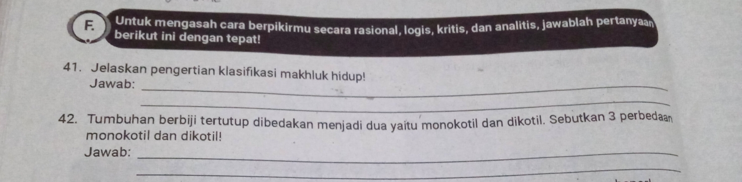 Untuk mengasah cara berpikirmu secara rasional, logis, kritis, dan analitis, jawablah pertanyaan 
berikut ini dengan tepat! 
41. Jelaskan pengertian klasifikasi makhluk hidup! 
Jawab:_ 
_ 
42. Tumbuhan berbiji tertutup dibedakan menjadi dua yaitu monokotil dan dikotil. Sebutkan 3 perbedaan 
monokotil dan dikotil! 
Jawab:_ 
_