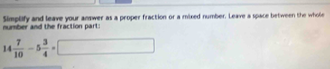 Simplify and leave your answer as a proper fraction or a mixed number. Leave a space between the whole 
number and the fraction part:
14 7/10 -5 3/4 =□