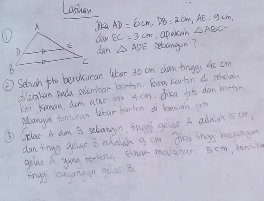 Lathan 
Jika AD=6cm, DB=2cm, AE=9cm, 
dan EC=3cm ,, apakah △ ABC.. 
dan △ ADE sebangun? 
②) Setuah foro berokuran lebar 30 cm dan tinggi 40 cm
diletakan pada selembar tarton. Sisa tartn disebelah 
kin, kanan, dam atas fot 4 cm. dika fot dan karton 
sebangon tentican lebar karton dì bawnh ot 
③ Glas A dan B selbangun, tinggi gelar A adalah 1s cm) 
dan tingg gelas B adalah g cm. Jica inggi bayangan 
gelasA yang terkeng sinar malahar 5 cm, tence 
tinggi cayangan geas 3