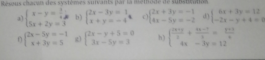 Résous chacun des systèmes suivants par la methode de substitution. 
a) beginarrayl x-y= 3/4 ; 5x+2y=3endarray. b) beginarrayl 2x-3y=1 x+y=-4endarray. 4. c) beginarrayl 2x+3y=-1 4x-5y=-2endarray. d) beginarrayl 6x+3y=12 -2x-y+4=0endarray.
D beginarrayl 2x-5y=-1 x+3y=5endarray. g) beginarrayl 2x-y+5=0 3x-5y=3endarray. h) beginarrayl  (2x+y)/2 + (4x-7)/3 = (y+3)/6  4x-3y=12endarray.