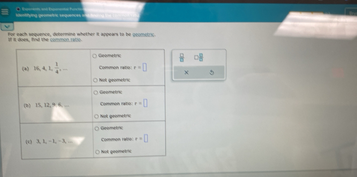 Exqponents and Exponential Functio
Identifying geometric sequences a
For each sequence, determine whether it appears to be geometric.
If it does, find the common ratio.
 □ /□   □  □ /□  
×