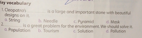 Key vocabulary
1. Cleopatra's _is a large and important stone with beautiful
designs on it.
a. String b. Needle c. Pyramid d. Mask
2. _is a great problem for the environment. We should solve it.
a. Population b. Tourism c. Solution d. Pollution