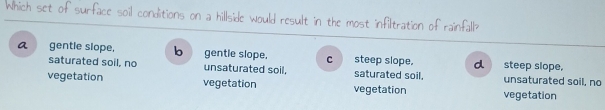 Which set of surface soil conditions on a hillside would result in the most infiltration of rainfall
a gentle slope, b gentle slope. c steep slope. d steep slope,
saturated soil, no unsaturated soil, saturated soil. unsaturated soil, no
vegetation vegetation vegetation vegetation