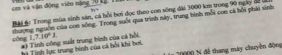 cm và vận động viên nặng 70 kg. T 
Bài 6: Trong mùa sinh sản, cá hồi bơi đọc theo con sông dài 3000 km trong 90 ngày dể để 
thượng nguồn của con sông. Trong suốt qua trình này, trung bình mỗi con cá hồi phải sinh 
công 1,7.10^6J. 
a) Tính công suất trung bình của cá hồi. 
hì Tính lực trung bình của cá hồi khi bơi.
20000 N đề thang máy chuyển động