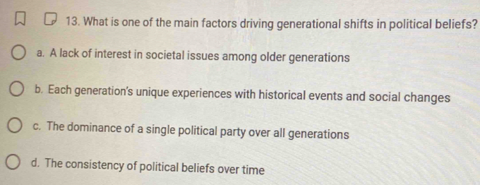 What is one of the main factors driving generational shifts in political beliefs?
a. A lack of interest in societal issues among older generations
b. Each generation’s unique experiences with historical events and social changes
c. The dominance of a single political party over all generations
d. The consistency of political beliefs over time