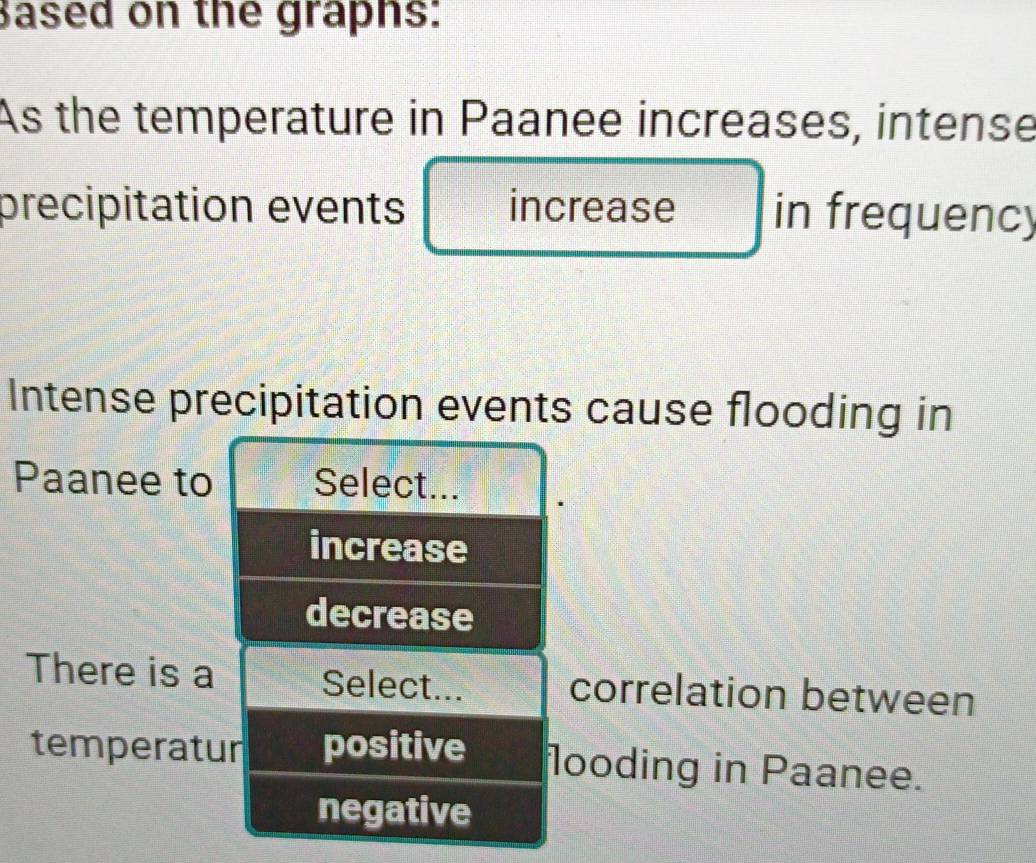 Based on the graphs:
As the temperature in Paanee increases, intense
precipitation events increase in frequency
Intense precipitation events cause flooding in
Paanee to Select...
increase
decrease
There is a Select... correlation between
temperatur positive looding in Paanee.
negative