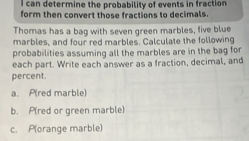 can determine the probability of events in fraction 
form then convert those fractions to decimals. 
Thomas has a bag with seven green marbles, five blue 
marbles, and four red marbles. Calculate the following 
probabilities assuming all the marbles are in the bag for 
each part. Write each answer as a fraction, decimal, and 
percent. 
a、 P(red marble) 
b. P(red or green marble) 
c. P(orange marble)