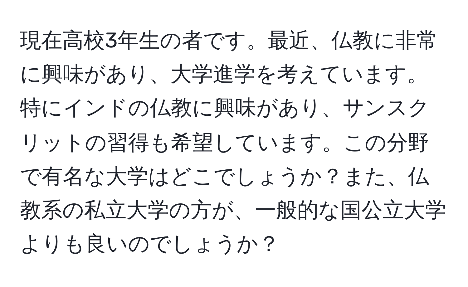 現在高校3年生の者です。最近、仏教に非常に興味があり、大学進学を考えています。特にインドの仏教に興味があり、サンスクリットの習得も希望しています。この分野で有名な大学はどこでしょうか？また、仏教系の私立大学の方が、一般的な国公立大学よりも良いのでしょうか？