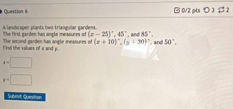 □ 0/2 pts つ 3% 2 
A landscaper plants two triangular gardens. 
The first garden has angle measures of (x-25)^circ , 45° , and 85°. 
The second garden has angle measures of (x+10)^circ , (y+30)^circ  , and 50°. 
Find the values of x and y.
x=□
y=□
Submit Question