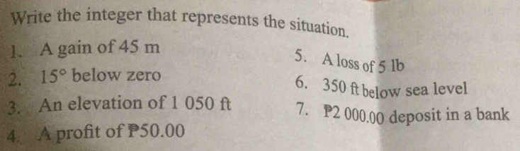 Write the integer that represents the situation. 
1. A gain of 45 m
5. A loss of 5 lb
2. 15° below zero 
6. 350 ft below sea level 
3. An elevation of 1 050 ft 7. P2 000.00 deposit in a bank 
4. A profit of P50.00