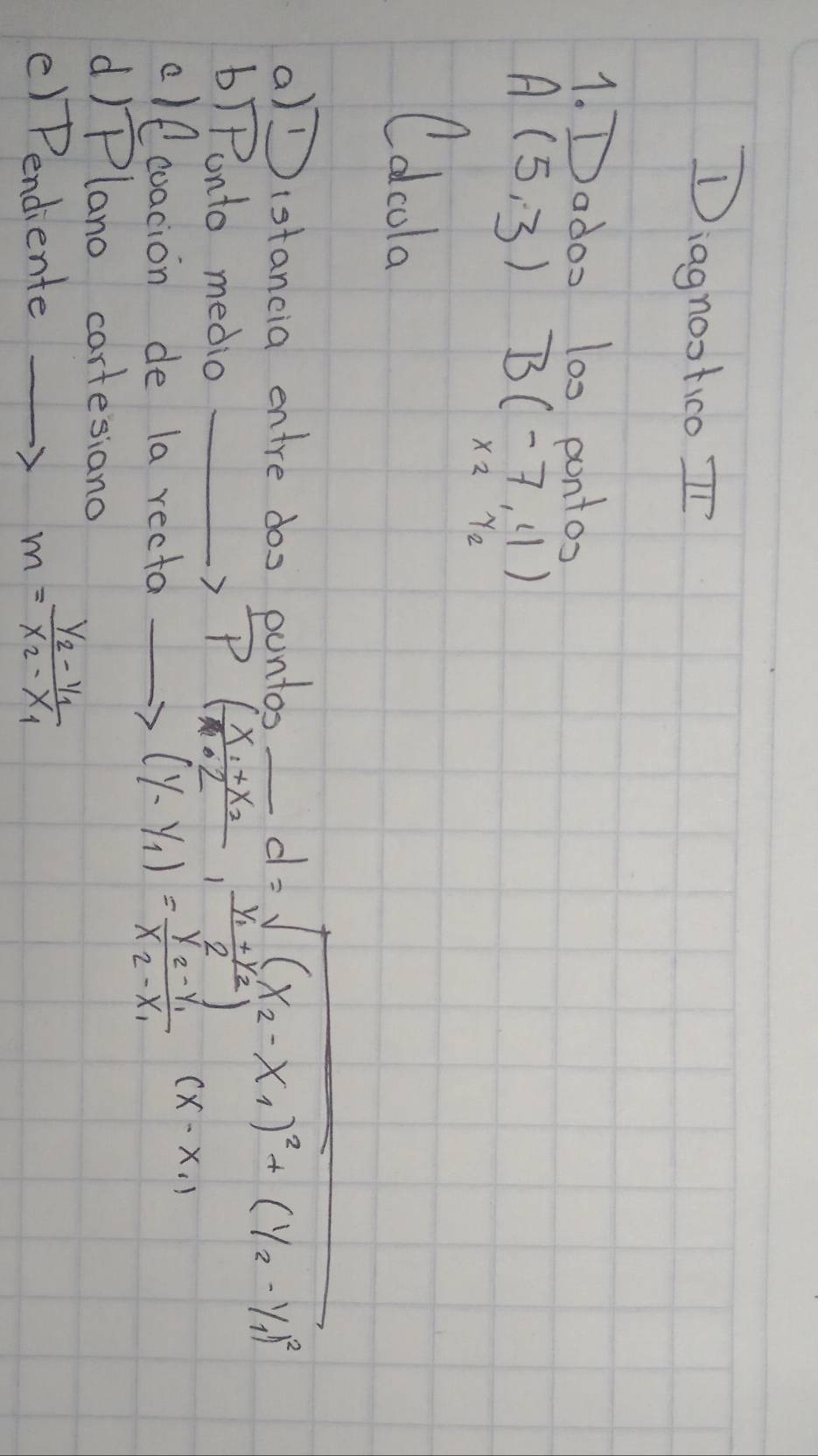 Diagnootico In 
1. Dados 100 pontos
A(5,3) B(-7,4)
x_2y_2
Colcola 
a)(stancia entre doo puntos_
d=sqrt((x_2)-x_1)^2+(y_2-y_1)^2
b)Ponto medio _ , P(frac x_1+x_22,frac y_1+y_22)
clf coacion de la recta_
(y-y_1)=frac y_2-y_1x_2-x_1(x-x_1)
dIPlano cartesiano 
() Pendiente_
m=frac y_2-y_1x_2-x_1