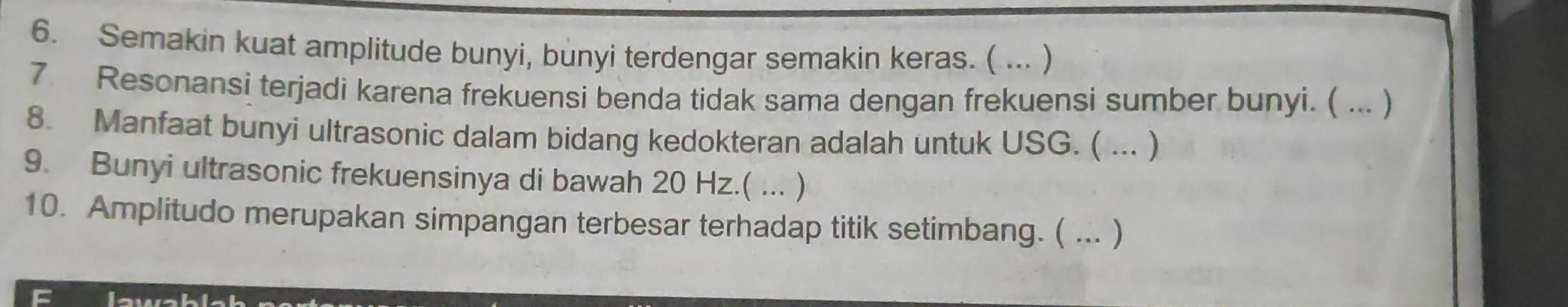 Semakin kuat amplitude bunyi, bunyi terdengar semakin keras. ( ... ) 
7 Resonansi terjadi karena frekuensi benda tidak sama dengan frekuensi sumber bunyi. ( ... ) 
8. Manfaat bunyi ultrasonic dalam bidang kedokteran adalah untuk USG. ( ... ) 
9. Bunyi ultrasonic frekuensinya di bawah 20 Hz.( ... ) 
10. Amplitudo merupakan simpangan terbesar terhadap titik setimbang. ( ... ) 
C