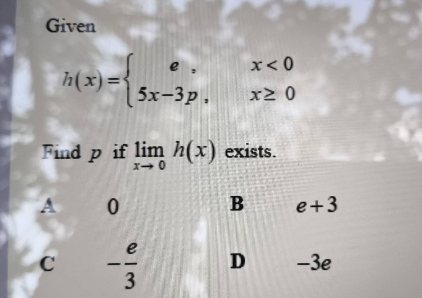 Given
h(x)=beginarrayl e,x<0 5x-3p,x≥ 0endarray.
Find p if limlimits _xto 0h(x) exists.
A
0
B
e+3
- e/3 
D
C -3e