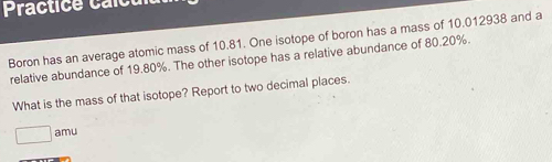 Practice a l c 
Boron has an average atomic mass of 10.81. One isotope of boron has a mass of 10.012938 and a 
relative abundance of 19.80%. The other isotope has a relative abundance of 80.20%. 
What is the mass of that isotope? Report to two decimal places. 
amu