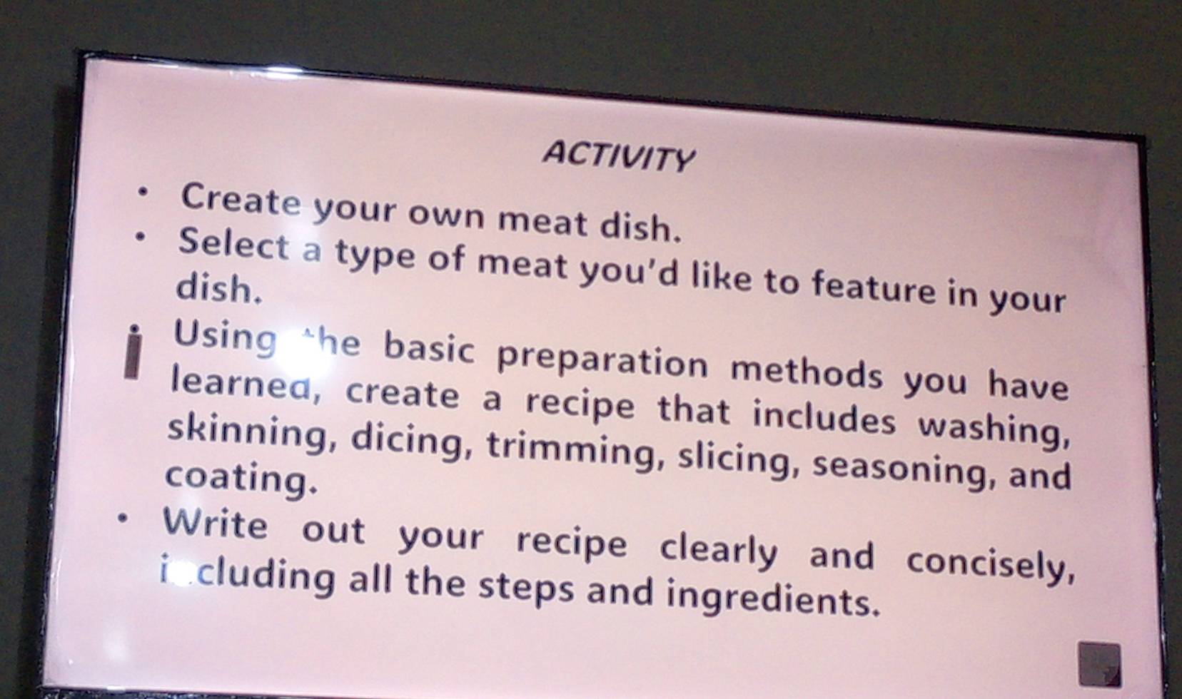 ACTIVITY 
Create your own meat dish. 
Select a type of meat you'd like to feature in your 
dish. 
Using the basic preparation methods you have 
learned, create a recipe that includes washing, 
skinning, dicing, trimming, slicing, seasoning, and 
coating. 
Write out your recipe clearly and concisely, 
including all the steps and ingredients.