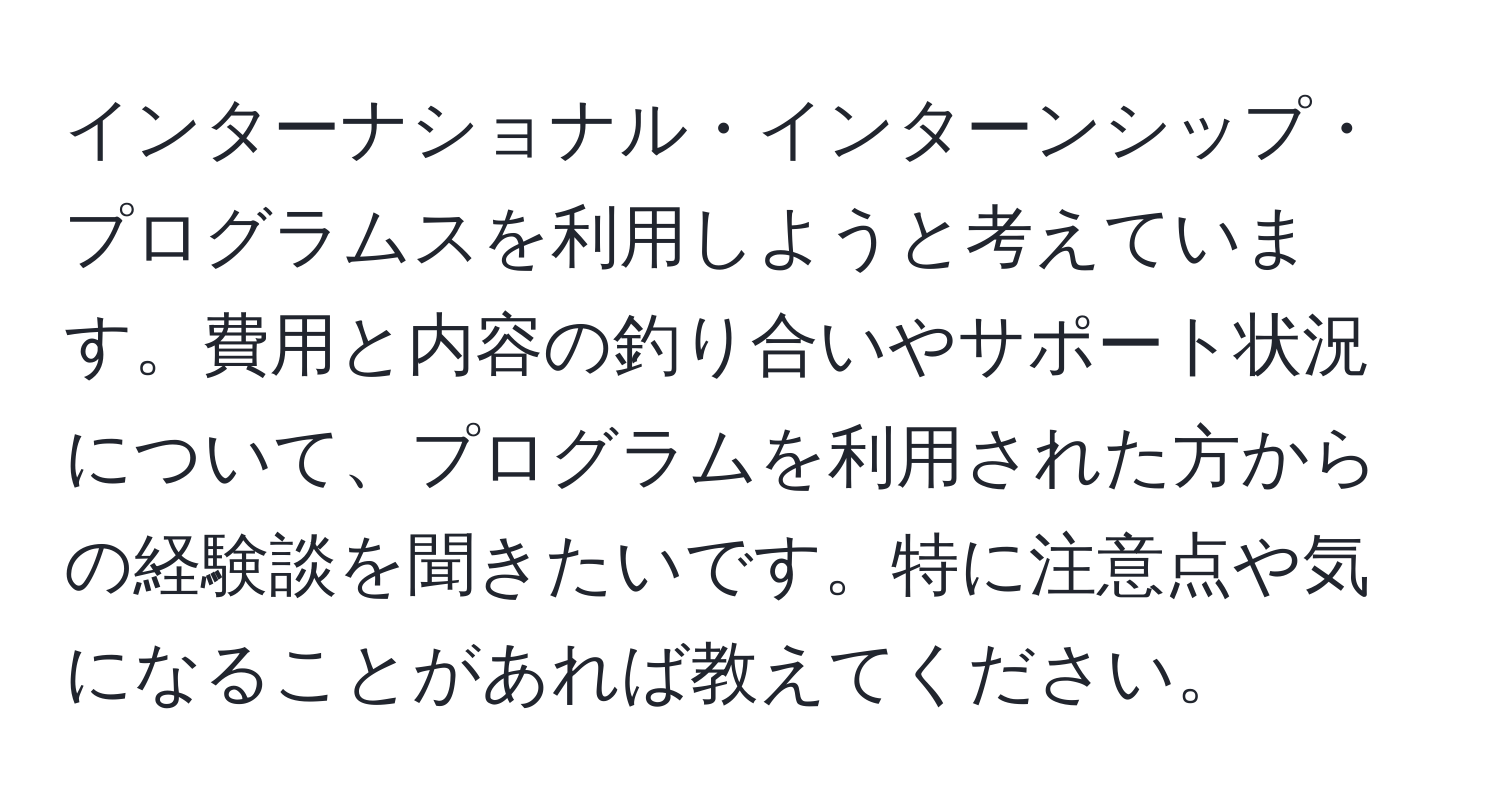 インターナショナル・インターンシップ・プログラムスを利用しようと考えています。費用と内容の釣り合いやサポート状況について、プログラムを利用された方からの経験談を聞きたいです。特に注意点や気になることがあれば教えてください。