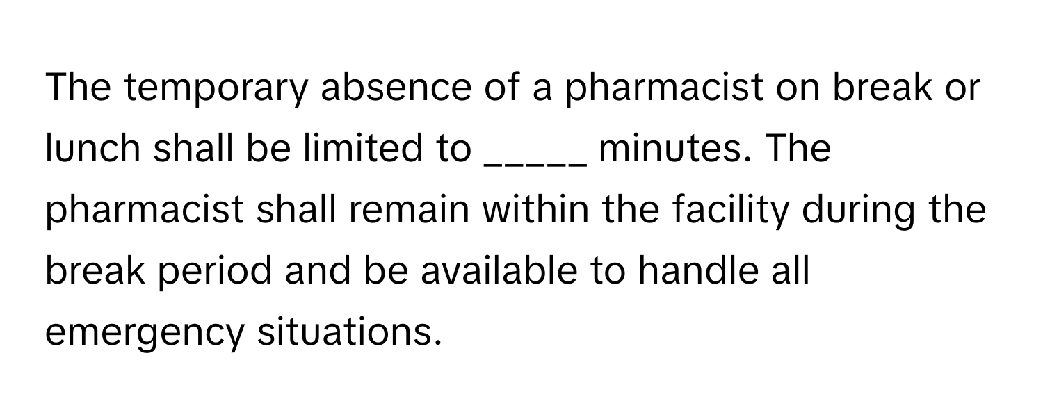 The temporary absence of a pharmacist on break or lunch shall be limited to _____ minutes. The pharmacist shall remain within the facility during the break period and be available to handle all emergency situations.