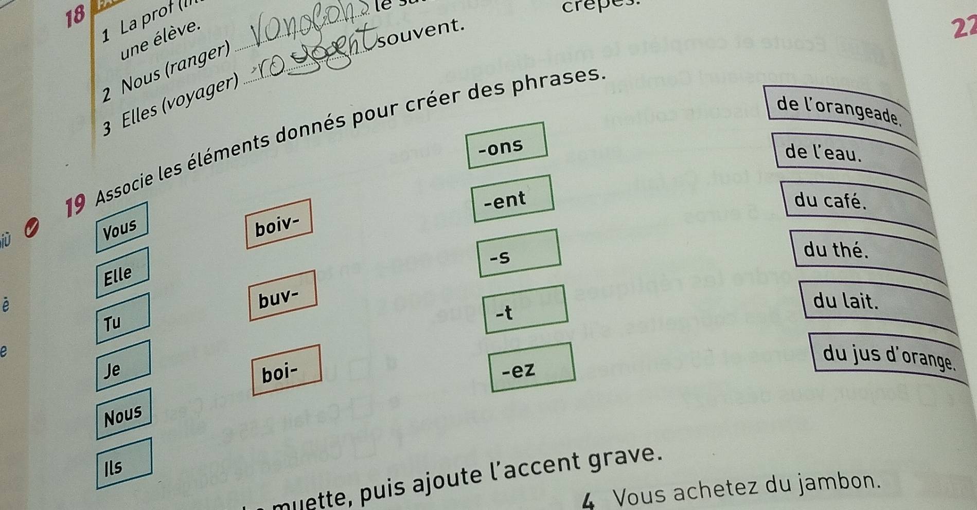 18 
1 La proł (II_ 
crepes. 
souvent. 
une élève. 
27 
2 Nous (ranger)_ 
3 Elles (voyager) 
de l'orangeade. 
19 Associe les éléments donnés pour créer des phrases 
-ons 
de l’eau. 
-ent du café. 
boiv- 
i 
Vous 
-S 
du thé. 
Elle 
buv- 
du lait. 
Tu 
-t 
du jus d'orange. 
Je boi- -ez 
Nous 
Ils 
muette, puis ajoute l’accent grave. 
4 Vous achetez du jambon.