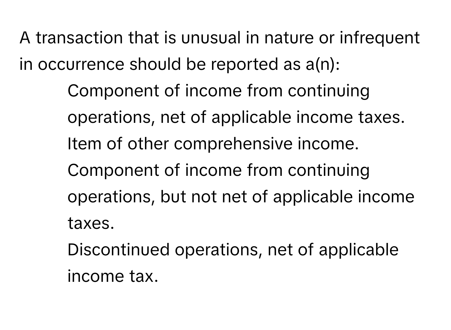 A transaction that is unusual in nature or infrequent in occurrence should be reported as a(n):
* Component of income from continuing operations, net of applicable income taxes.
* Item of other comprehensive income.
* Component of income from continuing operations, but not net of applicable income taxes.
* Discontinued operations, net of applicable income tax.