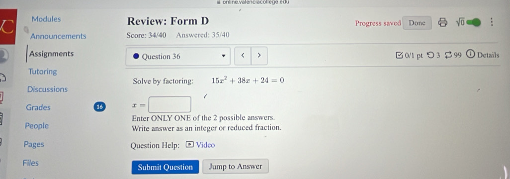 online.valenciacollege.e du 
C Modules 
Review: Form D Progress saved Done sqrt(0) : 
Announcements Score: 34/40 Answered: 35/40 
Assignments Question 36 < > 0/1 pt つ 3 2 99 Details 
Tutoring 
Solve by factoring: 15x^2+38x+24=0
Discussions 
Grades 16 x=
Enter ONLY ONE of the 2 possible answers. 
People Write answer as an integer or reduced fraction. 
Pages Question Help: Video 
Files Submit Question Jump to Answer