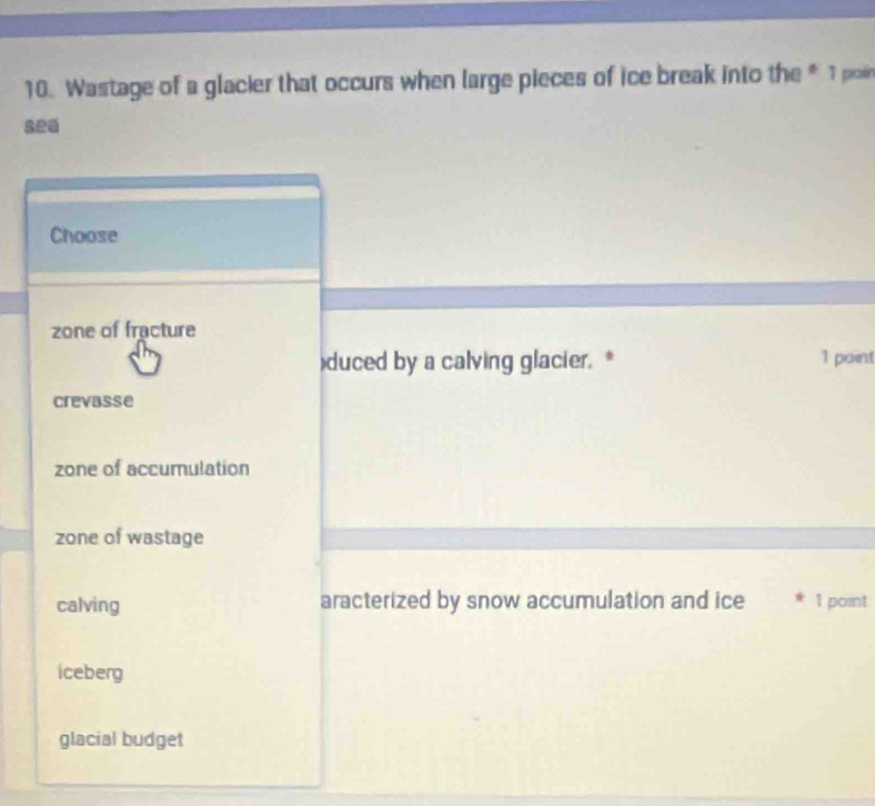 Wastage of a glacier that occurs when large pieces of ice break into the * 1po
sea
Choose
zone of fracture
)duced by a calving glacier. * 1 point
crevasse
zone of accumulation
zone of wastage
calving aracterized by snow accumulation and ice 1 point
iceberg
glacial budget