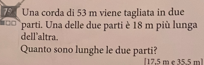 Una corda di 53 m viene tagliata in due 
parti. Una delle due parti è 18 m più lunga 
dell’altra. 
Quanto sono lunghe le due parti? 
[ 17,5 m e 35,5 m ]