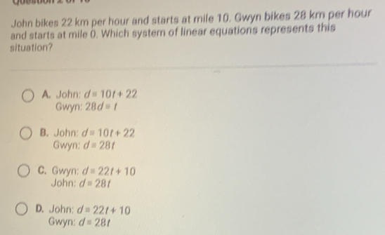 John bikes 22 km per hour and starts at mile 10. Gwyn bikes 28 km per hour
and starts at mile (. Which system of linear equations represents this
situation?
A. John: d=10t+22
Gwyn: 28d=t
B. John: d=10t+22
Gwyn: d=28t
C. Gwyn: d=22t+10
John: d=28t
D. John: d=22t+10
Gwyn: d=28t