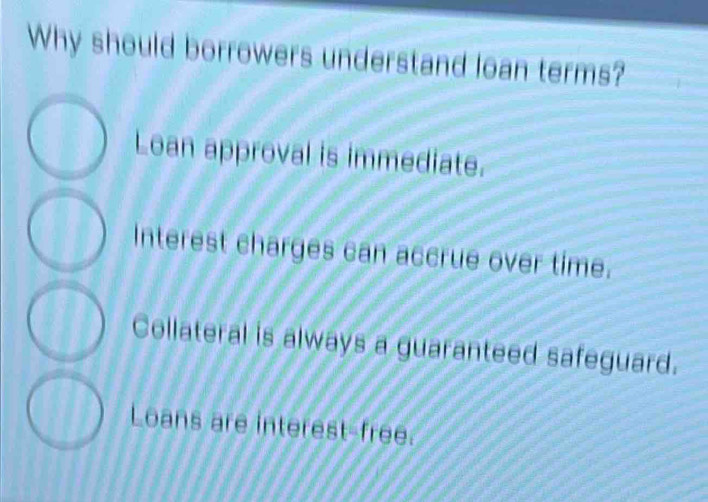 Why should borrowers understand loan terms?
Loan approval is immediate.
Interest charges can accrue over time.
Collateral is always a guaranteed safeguard.
Loans are interest-free.