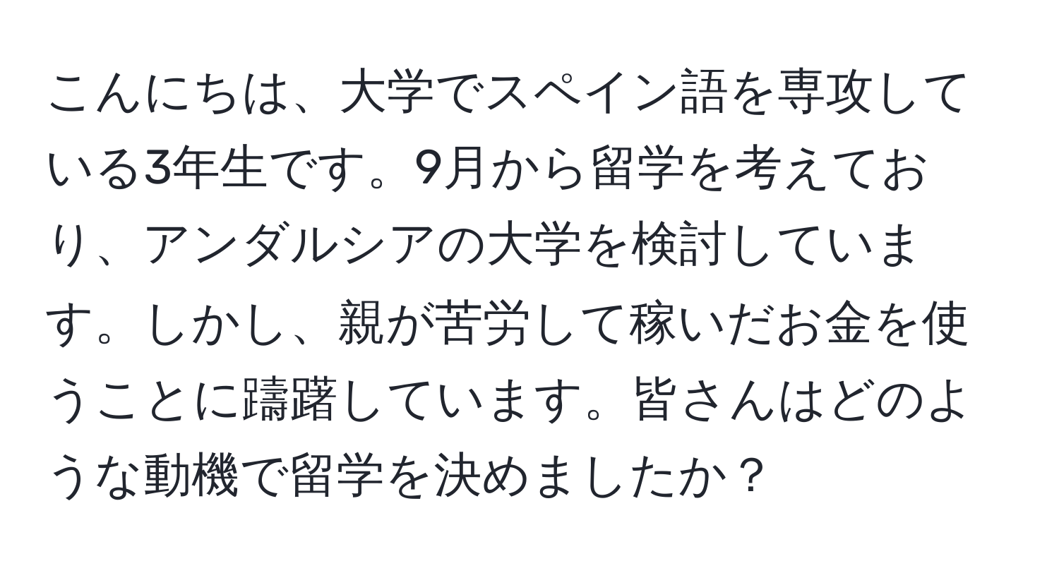 こんにちは、大学でスペイン語を専攻している3年生です。9月から留学を考えており、アンダルシアの大学を検討しています。しかし、親が苦労して稼いだお金を使うことに躊躇しています。皆さんはどのような動機で留学を決めましたか？