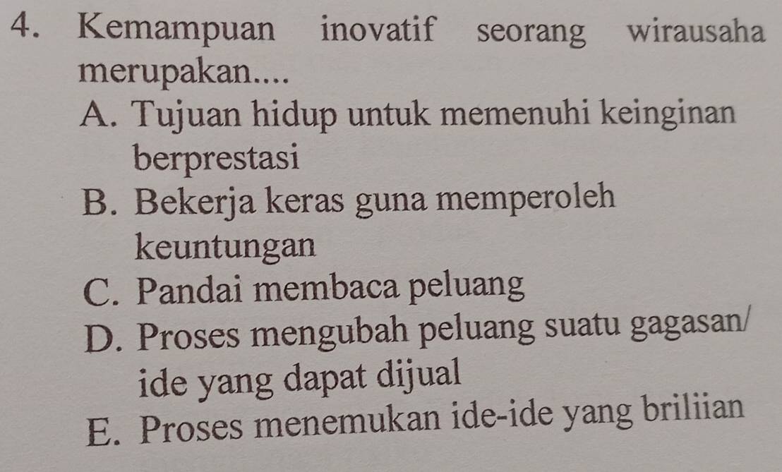 Kemampuan inovatif seorang wirausaha
merupakan....
A. Tujuan hidup untuk memenuhi keinginan
berprestasi
B. Bekerja keras guna memperoleh
keuntungan
C. Pandai membaca peluang
D. Proses mengubah peluang suatu gagasan/
ide yang dapat dijual
E. Proses menemukan ide-ide yang briliian