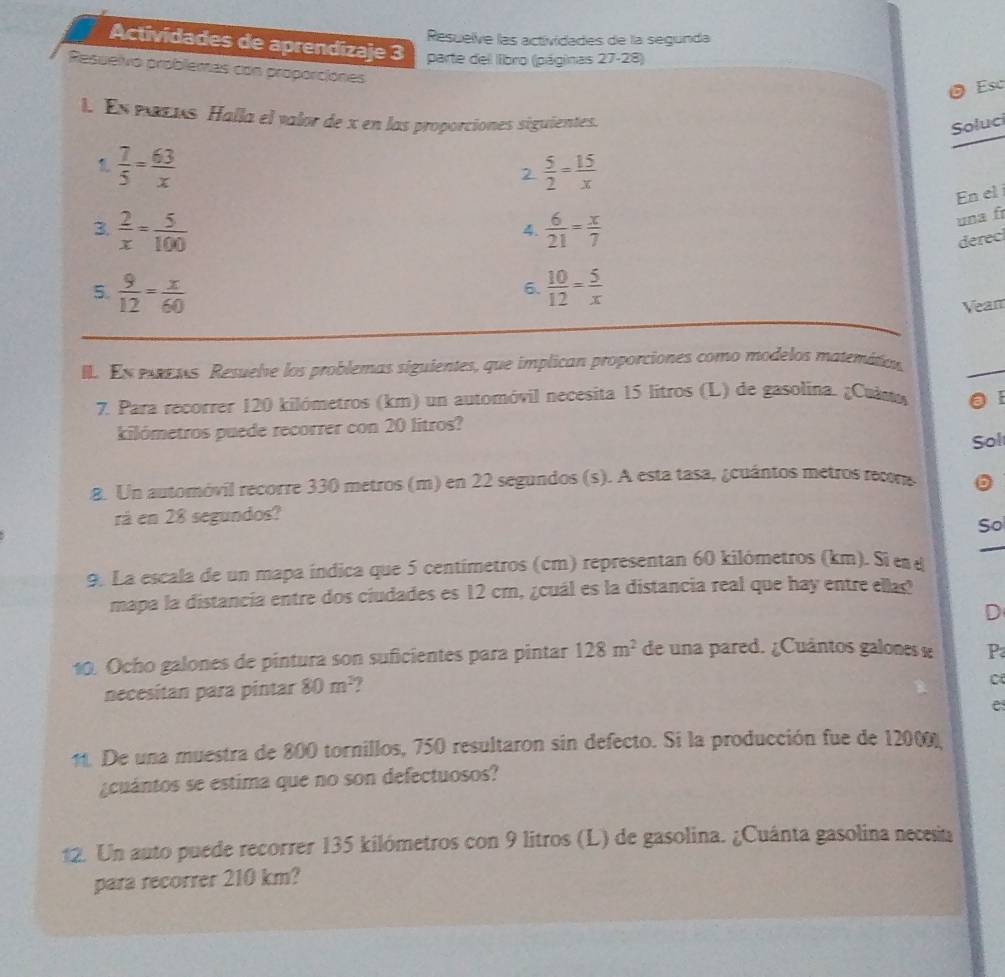 Resuelve las actividades de la segúnda
Actividades de aprendizaje 3  parte del lbro (páginas ) 7-28)
_ =
Resuelvo problemas con proporciones
O Esc
I. En pens Halla el valor de x en las proporciones siguientes.
Soluc
1  7/5 = 63/x 
2  5/2 = 15/x 
En el 
3.  2/x = 5/100   6/21 = x/7 
una fr
4.
6. derec
5.  9/12 = x/60   10/12 = 5/x 
Vean
I. En erets Resuelve los problemas siguientes, que implican proporciones como modelos matemáticn,
7. Para recorrer 120 kilómetros (km) un automóvil necesita 15 litros (L) de gasolina. ¿Culmo  E
kilómetros puede recorrer con 20 litros?
Sol
8. Un automóvil recorre 330 metros (m) en 22 segundos (s). A esta tasa, ¿cuántos metros recons
rá en 28 segundos?
So
_
9. La escala de un mapa índica que 5 centímetros (cm) representan 60 kilómetros (km). Si e d
mapa la distancia entre dos ciudades es 12 cm, ¿cuál es la distancia real que hay entre ellas
D
10. Ocho galones de pintura son suficientes para pintar 128m^2 de una pared. ¿Cuântos galones « P
necesítan para pintar 80m^3
e
11. De una muestra de 800 tornillos, 750 resultaron sin defecto. Si la producción fue de 12000)
¿cuántos se estima que no son defectuosos?
12. Un auto puede recorrer 135 kilómetros con 9 litros (L) de gasolina. ¿Cuánta gasolina necesia
para recorrer 210 km?