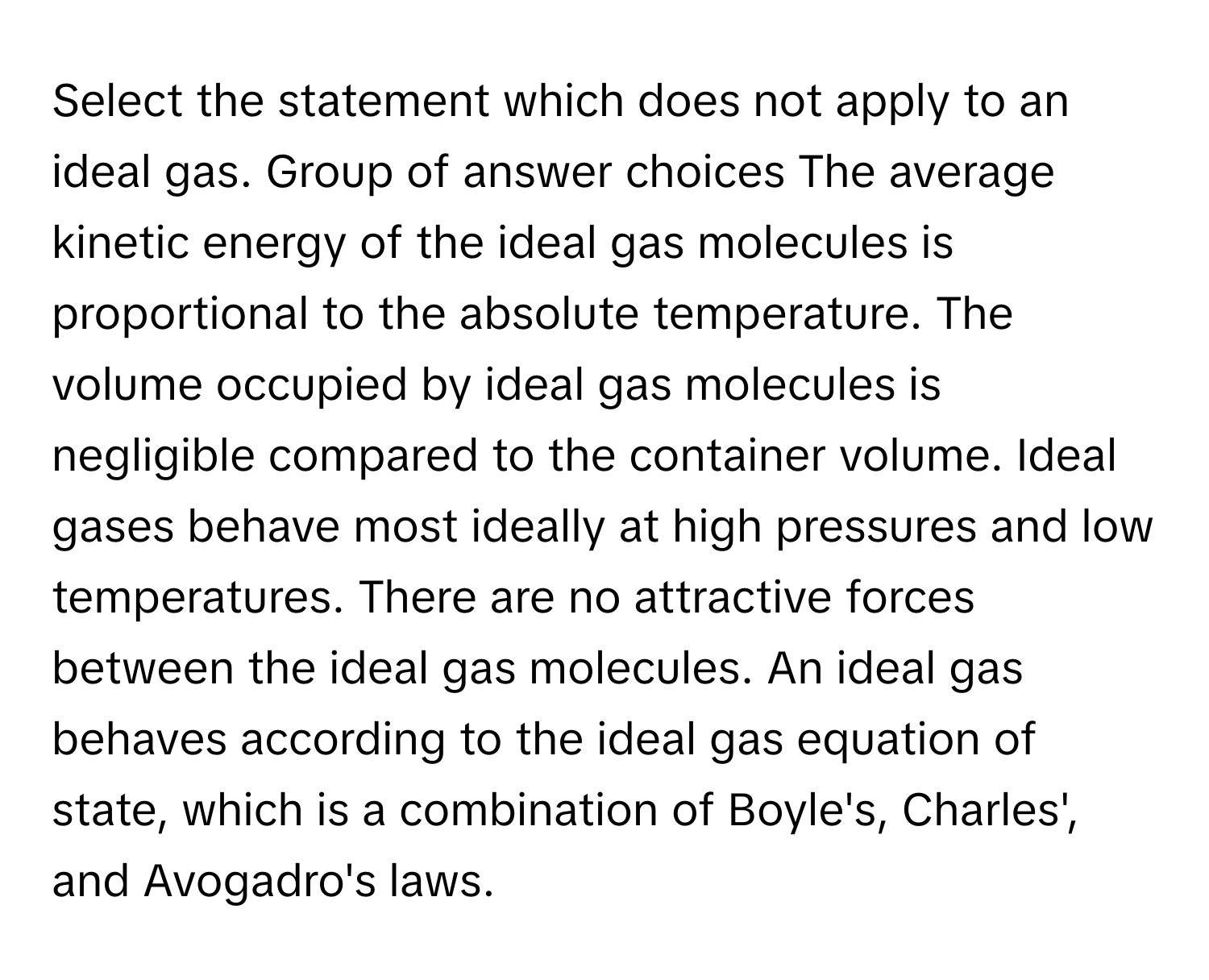 Select the statement which does not apply to an ideal gas. Group of answer choices The average kinetic energy of the ideal gas molecules is proportional to the absolute temperature. The volume occupied by ideal gas molecules is negligible compared to the container volume. Ideal gases behave most ideally at high pressures and low temperatures. There are no attractive forces between the ideal gas molecules. An ideal gas behaves according to the ideal gas equation of state, which is a combination of Boyle's, Charles', and Avogadro's laws.