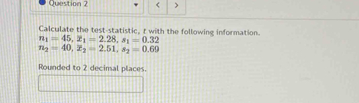 < > 
Calculate the test-statistic, t with the following information.
n_1=45, overline x_1=2.28, s_1=0.32
n_2=40, overline x_2=2.51, s_2=0.69
Rounded to 2 decimal places.