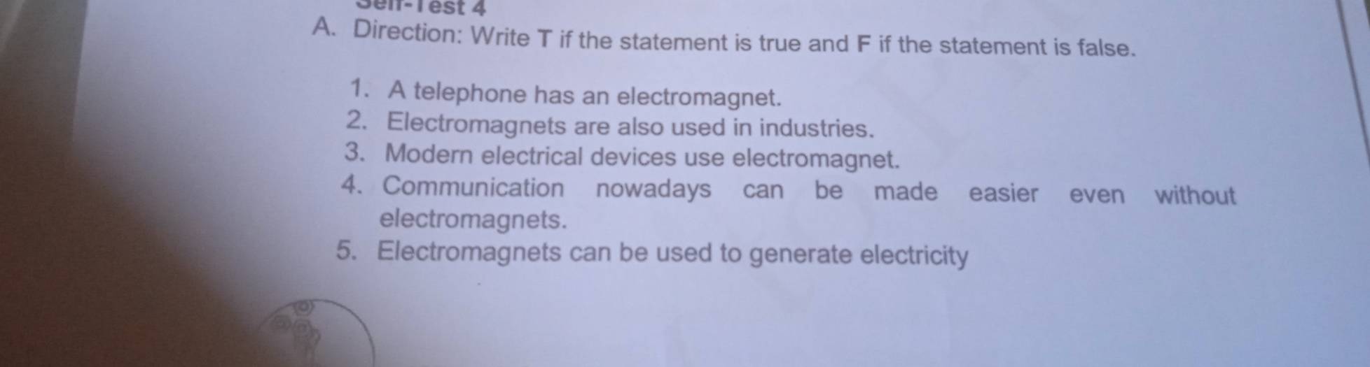 3elf-1 est 4 
A. Direction: Write T if the statement is true and F if the statement is false. 
1. A telephone has an electromagnet. 
2. Electromagnets are also used in industries. 
3. Modern electrical devices use electromagnet. 
4. Communication nowadays can be made easier even without 
electromagnets. 
5. Electromagnets can be used to generate electricity