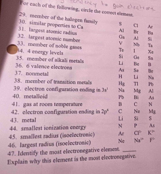 For each of the following, circle the correct element.
29.member of the halogen family s Cl Ar
30. similar properties to Ca
Al Br Ba
31、 largest atomic radius Ga Al Si
32. largest atomic number Nb Ta
33. member of noble gases
Te I Xe
64. 4 energy levels
Si Ge Sn
35. member of alkali metals Li Be B
36. 6 valence electrons As Se Br
37. nonmetal H Li Na
38. member of transition metals Hg Tl Pb
39. electron configuration ending in 3s^1 Na Mg Al
40. metalloid Pb Bi As
41. gas at room temperature B C N
42. electron configuration ending in 2p^6 C Ne Mg
43. metal Li Si s
44. smallest ionization energy
N P As
45. smallest radius (isoelectronic) Ar Cl^1 K^(1+)
46. largest radius (isoelectronic) Ne Na^(1+) F^(1-)
47. Identify the most electronegative element._
Explain why this element is the most electronegative.