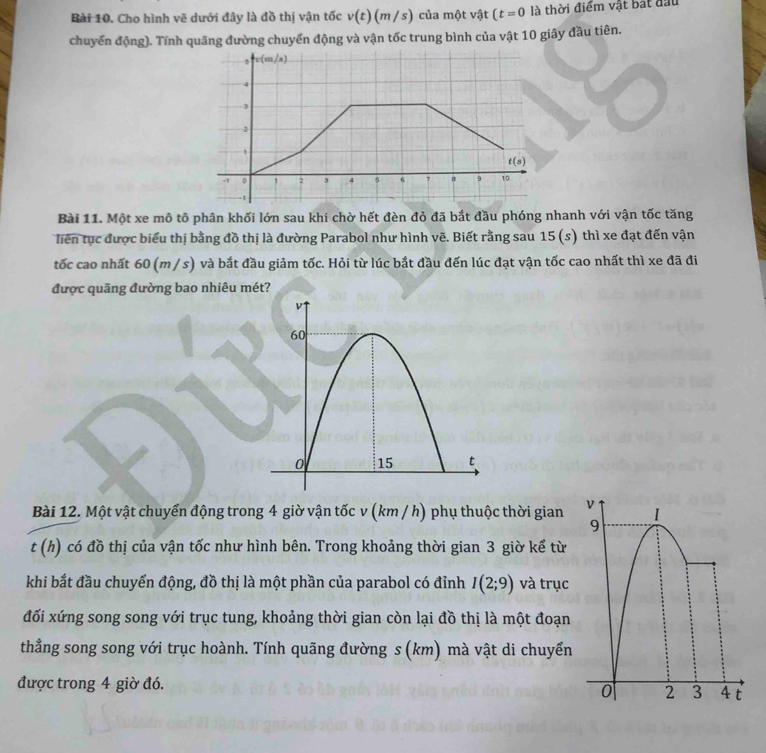 Cho hình vẽ dưới đây là đồ thị vận tốc v(t)(m/s) của một vật (t=0 là thời điểm vật bắt đầu 
chuyến động). Tính quãng đường chuyển động và vận tốc trung bình của vật 10 giây đầu tiên.
v(m/s)
4
2
1
t(s)
-1 。 2 3 4 5 6 7 8 9 10
-1
Bài 11. Một xe mô tô phân khối lớn sau khi chờ hết đèn đỏ đã bắt đầu phóng nhanh với vận tốc tăng 
liên tục được biểu thị bằng đồ thị là đường Parabol như hình vẽ. Biết rằng sau 15(s) ) thì xe đạt đến vận 
tốc cao nhất 60 (m / s) và bắt đầu giảm tốc. Hỏi từ lúc bắt đầu đến lúc đạt vận tốc cao nhất thì xe đã đi 
được quãng đường bao nhiêu mét? 
Bài 12. Một vật chuyển động trong 4 giờ vận tốc v (km / h) phụ thuộc thời gian
t(h) ) có đồ thị của vận tốc như hình bên. Trong khoảng thời gian 3 giờ kể từ 
khi bắt đầu chuyển động, đồ thị là một phần của parabol có đỉnh I(2;9) và trục 
đối xứng song song với trục tung, khoảng thời gian còn lại đồ thị là một đoạn 
thẳng song song với trục hoành. Tính quãng đường s (km) mà vật di chuyển 
được trong 4 giờ đó.