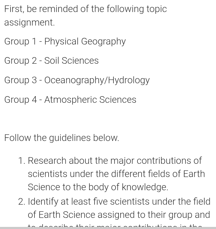 First, be reminded of the following topic 
assignment. 
Group 1 - Physical Geography 
Group 2 - Soil Sciences 
Group 3 - Oceanography/Hydrology 
Group 4 - Atmospheric Sciences 
Follow the guidelines below. 
1. Research about the major contributions of 
scientists under the different fields of Earth 
Science to the body of knowledge. 
2. Identify at least five scientists under the field 
of Earth Science assigned to their group and