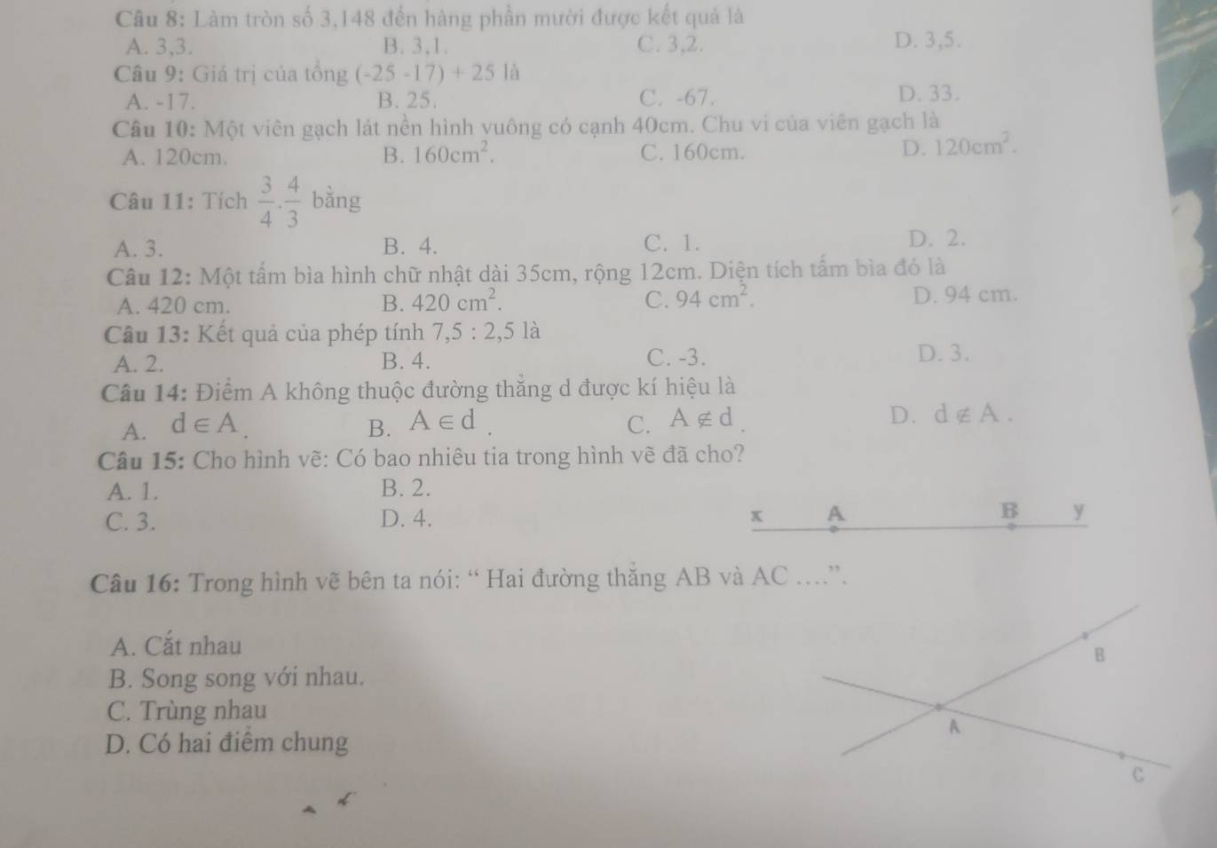 Làm tròn số 3, 148 đến hàng phần mười được kết quả là
A. 3, 3. B. 3, 1. C. 3, 2. D. 3, 5.
Câu 9: Giá trị của tổng (-25-17)+25la
A. -17. B. 25. C. -67.
D. 33.
Câu 10: Một viên gạch lát nền hình yuông có cạnh 40cm. Chu vi của viên gạch là
A. 120cm. B. 160cm^2. C. 160cm. D. 120cm^2. 
Câu 11: Tích  3/4 . 4/3 bing
A. 3. B. 4. C. 1. D. 2.
Câu 12: Một tấm bìa hình chữ nhật dài 35cm, rộng 12cm. Diện tích tấm bìa đó là
A. 420 cm. B. 420cm^2. C. 94cm^2. D. 94 cm.
Câu 13: Kết quả của phép tính 7, 5:2,5 là
A. 2. B. 4. C. -3. D. 3.
Câu 14: Điểm A không thuộc đường thăng d được kí hiệu là
A. d∈ A. B. A∈ d. C. A∉ d
D. d∉ A. 
Câu 15: Cho hình vẽ: Có bao nhiêu tia trong hình vẽ đã cho?
A. 1. B. 2.
C. 3. D. 4. x A B y
Câu 16: Trong hình vẽ bên ta nói: “ Hai đường thăng AB và AC.”.
A. Cắt nhau
B
B. Song song với nhau.
C. Trùng nhau
D. Có hai điểm chung
A
C