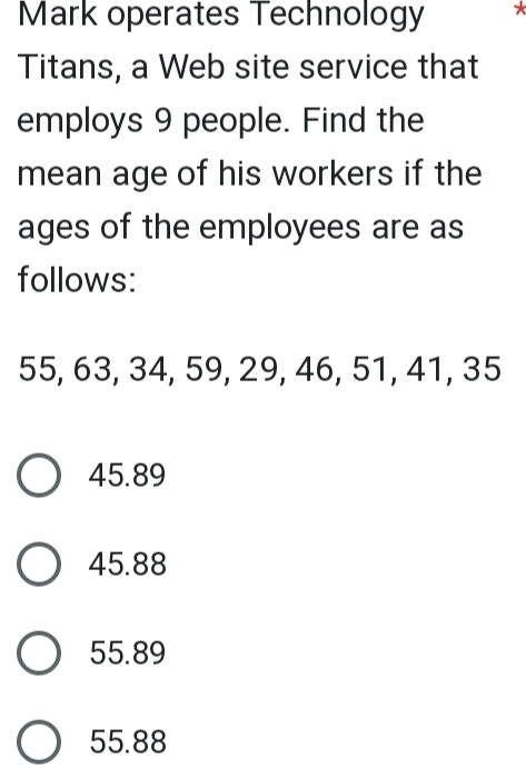 Mark operates Technology *
Titans, a Web site service that
employs 9 people. Find the
mean age of his workers if the
ages of the employees are as
follows:
55, 63, 34, 59, 29, 46, 51, 41, 35
45.89
45.88
55.89
55.88