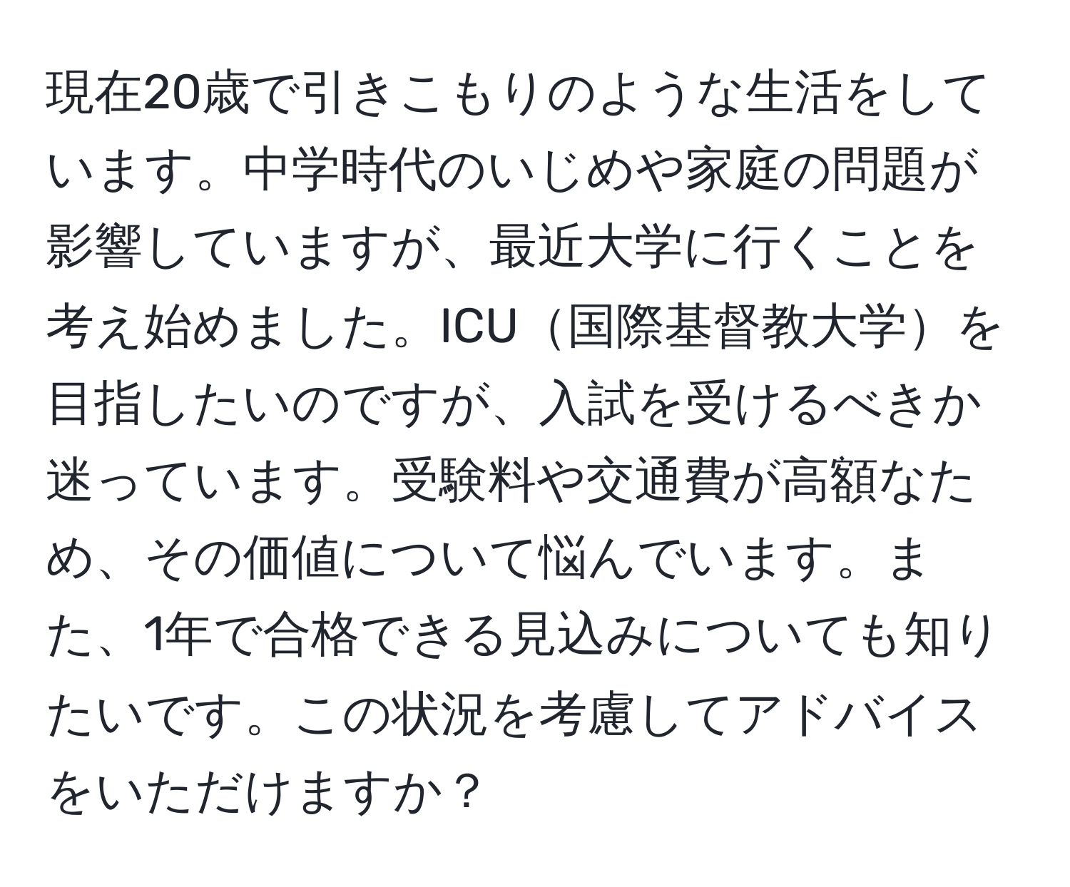 現在20歳で引きこもりのような生活をしています。中学時代のいじめや家庭の問題が影響していますが、最近大学に行くことを考え始めました。ICU国際基督教大学を目指したいのですが、入試を受けるべきか迷っています。受験料や交通費が高額なため、その価値について悩んでいます。また、1年で合格できる見込みについても知りたいです。この状況を考慮してアドバイスをいただけますか？