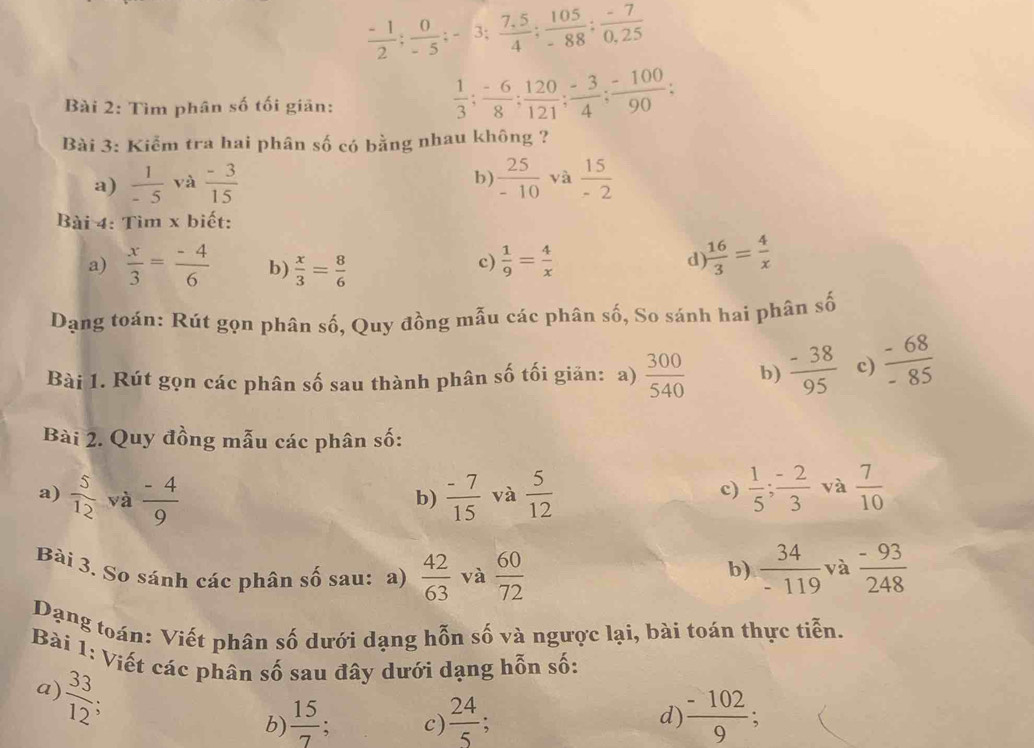  (-1)/2 ; 0/-5 ;-3; (7,5)/4 ; 105/-88 ; (-7)/0,25 
Bài 2: Tìm phân số tối giān:
 1/3 ; (-6)/8 ; 120/121 ; (-3)/4 ; (-100)/90 ;
Bài 3: Kiểm tra hai phân số có bằng nhau không ?
a)  1/-5  và  (-3)/15   25/-10  yà  15/-2 
b)
Bài 4: Tìm x biết:
a)  x/3 = (-4)/6  b)  x/3 = 8/6 
c)  1/9 = 4/x   16/3 = 4/x 
d
Dạng toán: Rút gọn phân số, Quy đồng mẫu các phân số, So sánh hai phân số
Bài 1. Rút gọn các phân số sau thành phân số tối giản: a)  300/540  b)  (-38)/95  c)  (-68)/-85 
Bài 2. Quy đồng mẫu các phân số:
a)  5/12  và  (-4)/9   (-7)/15  và  5/12   1/5 ; (-2)/3  và  7/10 
b)
c)
Bài 3. So sánh các phân số sau: a)  42/63  và  60/72   34/-119  và  (-93)/248 
b)
Dạng toán: Viết phân số dưới dạng hỗn số và ngược lại, bài toán thực tiễn.
Bài 1: Viết các phân số sau đây dưới dạng hỗn số:
 33/12 
a)
 
b)  15/7 . c)  24/5 ;  (-102)/9 
d)