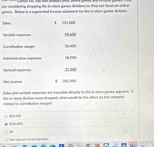 Games inc. has two product lines, online games and in-store games. Tey
are considering dropping the in-store games divisions so they can focus on online
games. Below is a segmented income statement for the in-store games division.
Sales $ 121,000
Variable expenses 90.600
Contribution margin 30,400
Administrative expenses 18,990
General expenses 21.600
Net income $ (10,190)
Sales and variable expenses are traceable directly to the in-store games segment. If
the in-store division were dropped, what would be the effect on the company
related to contribution margin?
$30,400
$(30,400)
so
Not relevant to this decision