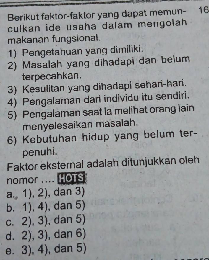 Berikut faktor-faktor yang dapat memun- 16
culkan ide usaha dalam mengolah .
makanan fungsional.
1) Pengetahuan yang dimiliki.
2) Masalah yang dihadapi dan belum
terpecahkan.
3) Kesulitan yang dihadapi sehari-hari.
4) Pengalaman dari individu itu sendiri.
5) Pengalaman saat ia melihat orang lain
menyelesaikan masalah.
6) Kebutuhan hidup yang belum ter-
penuhi.
Faktor eksternal adalah ditunjukkan oleh
nomor .... HOTS
a.,1),2) , dan 3)
b. 1),4) , dan 5)
C. 2),3) , dan 5)
d. 2),3) , dan 6)
e. 3),4) , dan 5)