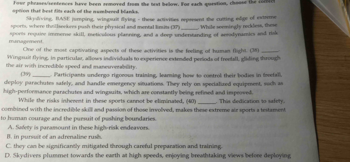 Four phrases/sentences have been removed from the text below. For each question, choose the correct
option that best fits each of the numbered blanks.
Skydiving, BASE jumping, wingsuit flying - these activities represent the cutting edge of extreme
sports, where thrillseekers push their physical and mental limits (37)_ . While seemingly reckless, these
sports require immense skill, meticulous planning, and a deep understanding of aerodynamics and risk
management.
One of the most captivating aspects of these activities is the feeling of human flight. (38) __.
Wingsuit flying, in particular, allows individuals to experience extended periods of freefall, gliding through
the air with incredible speed and maneuverability.
(39) _. Participants undergo rigorous training, learning how to control their bodies in freefall,
deploy parachutes safely, and handle emergency situations. They rely on specialized equipment, such as
high-performance parachutes and wingsuits, which are constantly being refined and improved.
While the risks inherent in these sports cannot be eliminated, (40) _. This dedication to safety,
combined with the incredible skill and passion of those involved, makes these extreme air sports a testament
to human courage and the pursuit of pushing boundaries.
A. Safety is paramount in these high-risk endeavors.
B. in pursuit of an adrenaline rush.
C. they can be significantly mitigated through careful preparation and training.
D. Skydivers plummet towards the earth at high speeds, enjoying breathtaking views before deploying