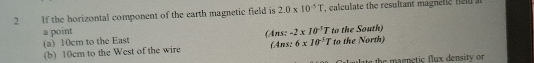 If the horizontal component of the earth magnetic field is 2.0* 10^(-5)T , calculate the resultant magnetic feld at
a point -2* 10^(-5)T
(a) 10cm to the East (Ans: (Ans: 6* 10^(-5)T to the South)
(b) 10cm to the West of the wire to the North)
ate the magnetic flux density or